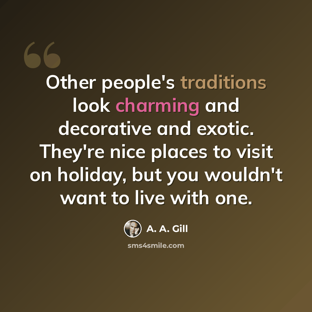 “Other people's traditions look charming and decorative and exotic. They're nice places to visit on holiday, but you wouldn't want to live with one.” quote by A. A. Gill