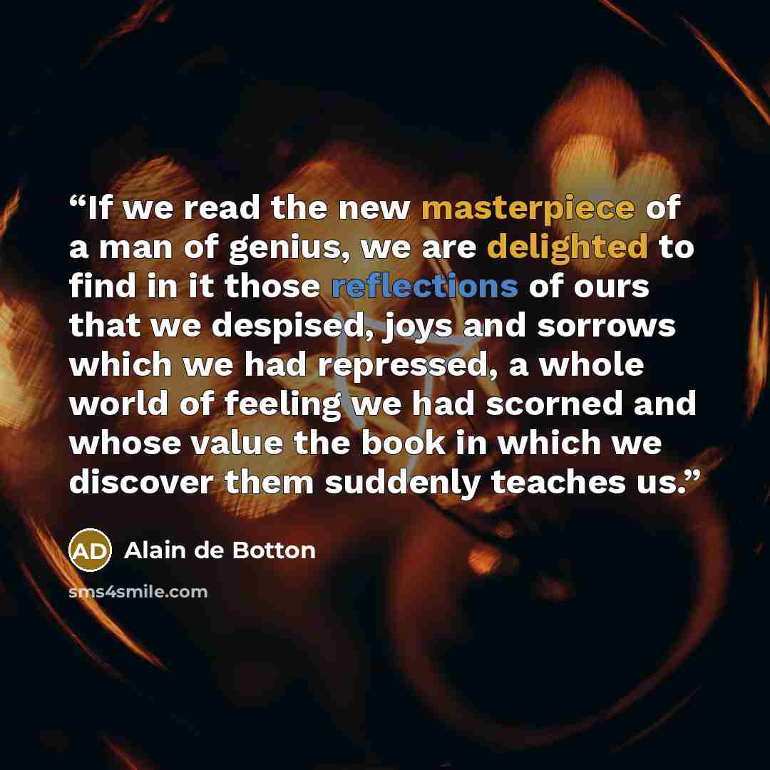 “If we read the new masterpiece of a man of genius, we are delighted to find in it those reflections of ours that we despised, joys and sorrows which we had repressed, a whole world of feeling we had scorned and whose value the book in which we discover them suddenly teaches us.” quote by Alain de Botton