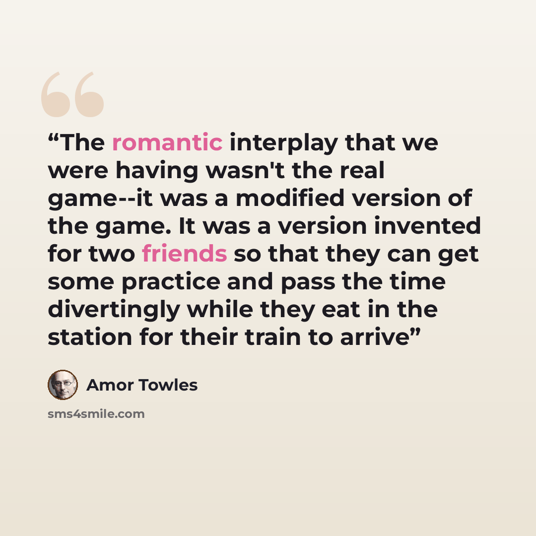 “The romantic interplay that we were having wasn't the real game--it was a modified version of the game. It was a version invented for two friends so that they can get some practice and pass the time divertingly while they eat in the station for their train to arrive” quote by Amor Towles