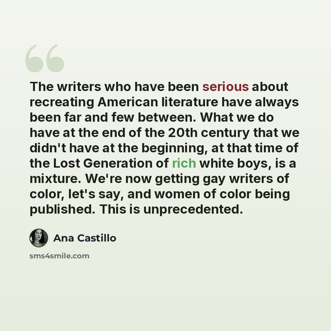 “The writers who have been serious about recreating American literature have always been far and few between. What we do have at the end of the 20th century that we didn't have at the beginning, at that time of the Lost Generation of rich white boys, is a mixture. We're now getting gay writers of…” quote by Ana Castillo
