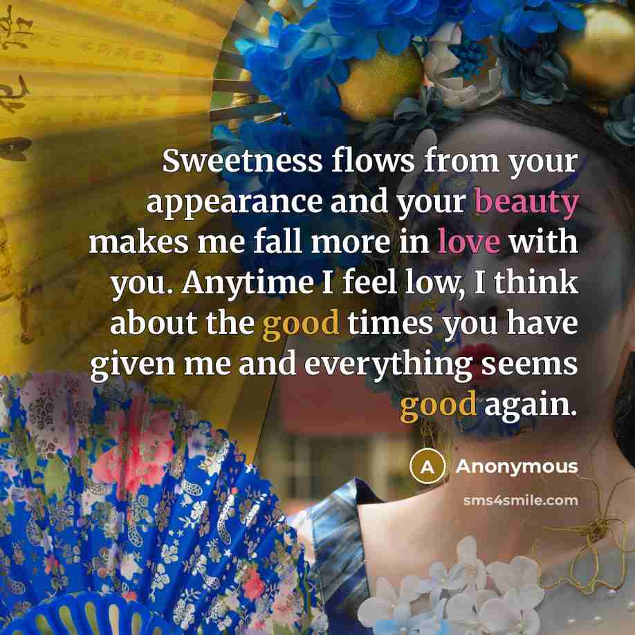 “Sweetness flows from your appearance and your beauty makes me fall more in love with you. Anytime I feel low, I think about the good times you have given me and everything seems good again.” quote by Anonymous