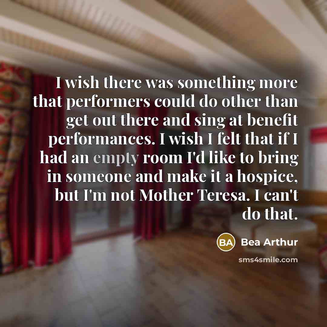 “I wish there was something more that performers could do other than get out there and sing at benefit performances. I wish I felt that if I had an empty room I'd like to bring in someone and make it a hospice, but I'm not Mother Teresa. I can't do that.” quote by Bea Arthur