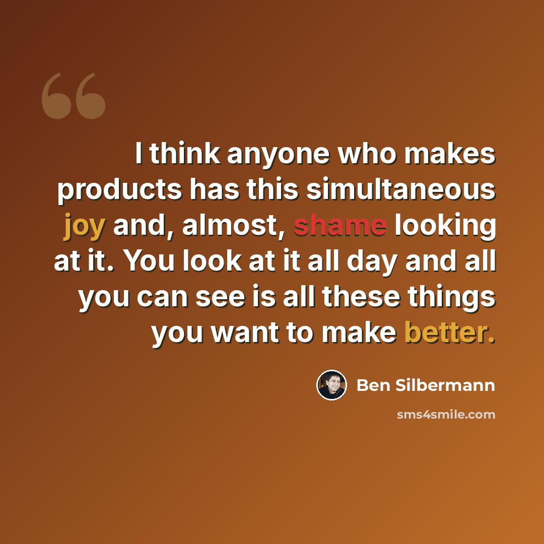 “I think anyone who makes products has this simultaneous joy and, almost, shame looking at it. You look at it all day and all you can see is all these things you want to make better.” quote by Ben Silbermann