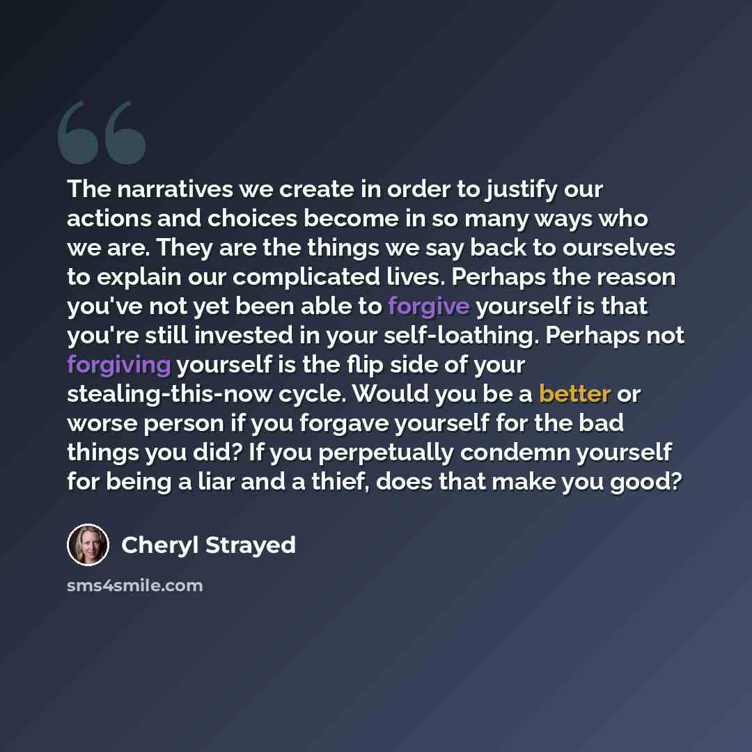 “The narratives we create in order to justify our actions and choices become in so many ways who we are. They are the things we say back to ourselves to explain our complicated lives. Perhaps the reason you've not yet been able to forgive yourself is that you're still invested in your…” quote by Cheryl Strayed