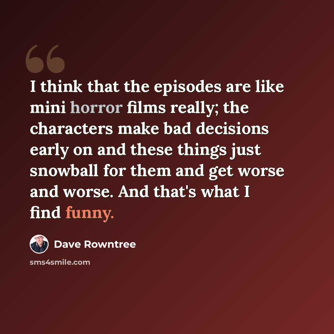 “I think that the episodes are like mini horror films really; the characters make bad decisions early on and these things just snowball for them and get worse and worse. And that's what I find funny.” quote by Dave Rowntree