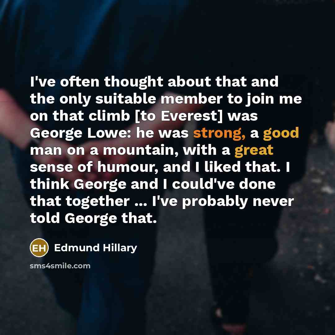 “I've often thought about that and the only suitable member to join me on that climb [to Everest] was George Lowe: he was strong, a good man on a mountain, with a great sense of humour, and I liked that. I think George and I could've done that together ... I've probably never told George that.” quote by Edmund Hillary
