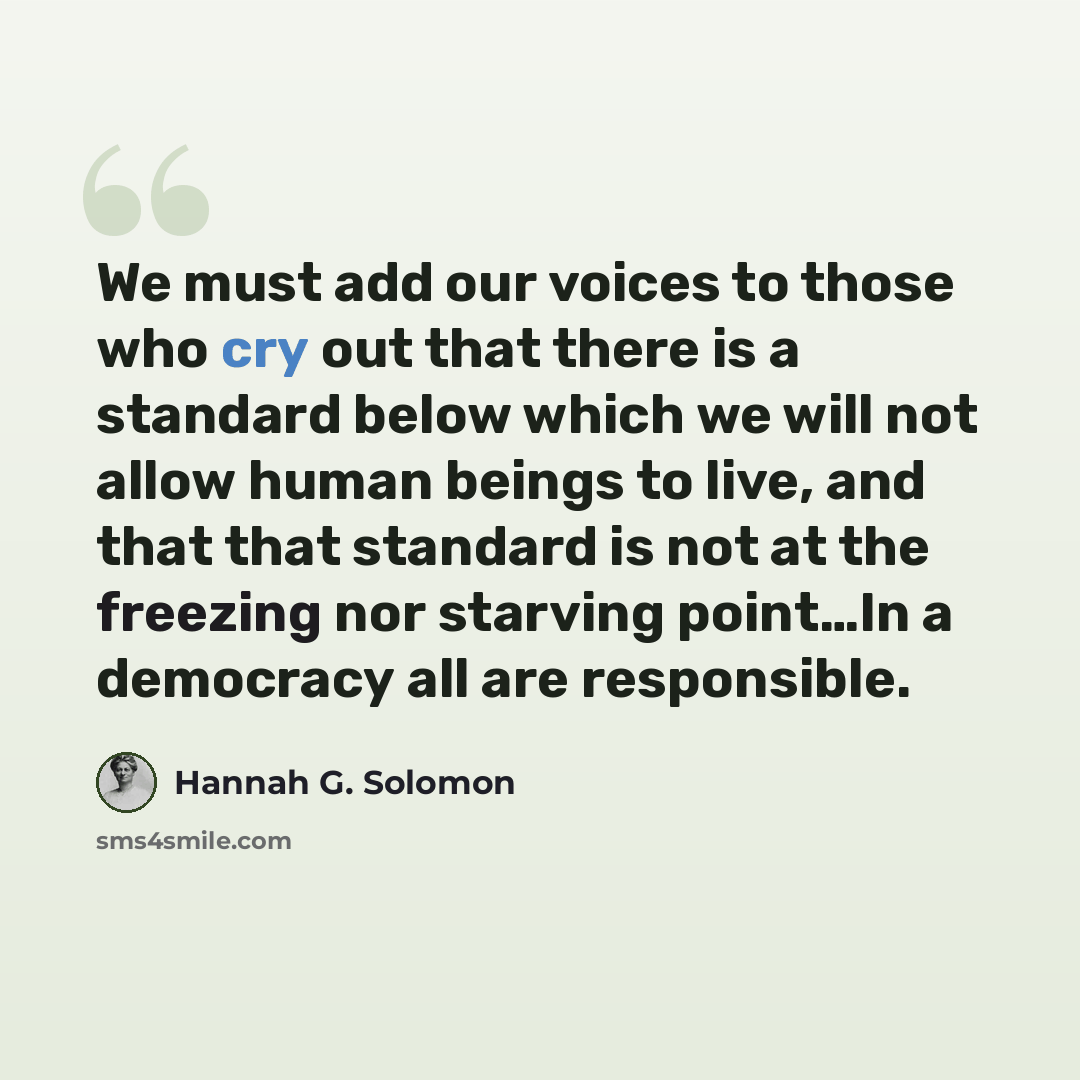 “We must add our voices to those who cry out that there is a standard below which we will not allow human beings to live, and that that standard is not at the freezing nor starving point…In a democracy all are responsible.” quote by Hannah G. Solomon