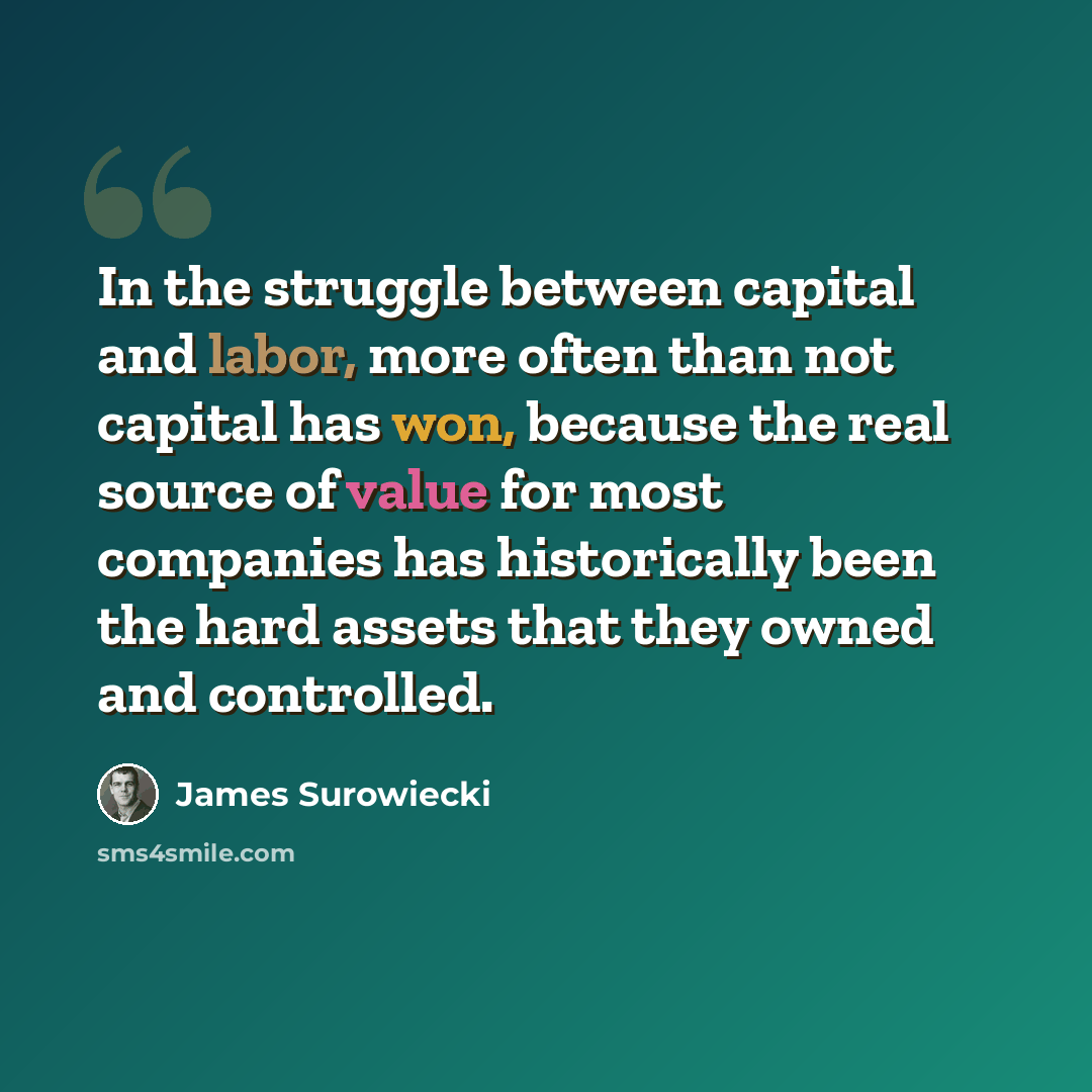 “In the struggle between capital and labor, more often than not capital has won, because the real source of value for most companies has historically been the hard assets that they owned and controlled.” quote by James Surowiecki