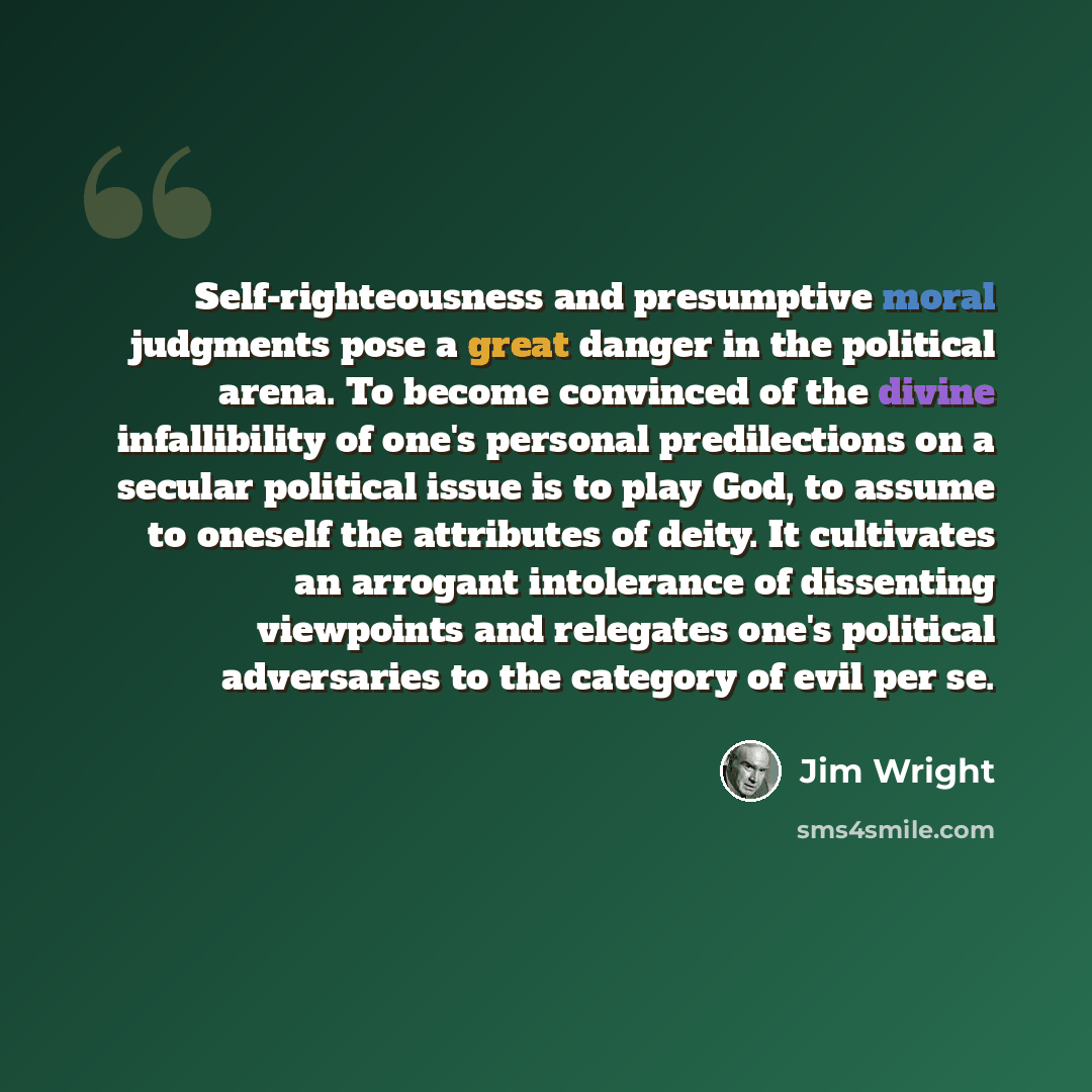 “Self-righteousness and presumptive moral judgments pose a great danger in the political arena. To become convinced of the divine infallibility of one's personal predilections on a secular political issue is to play God, to assume to oneself the attributes of deity. It cultivates an arrogant…” quote by Jim Wright