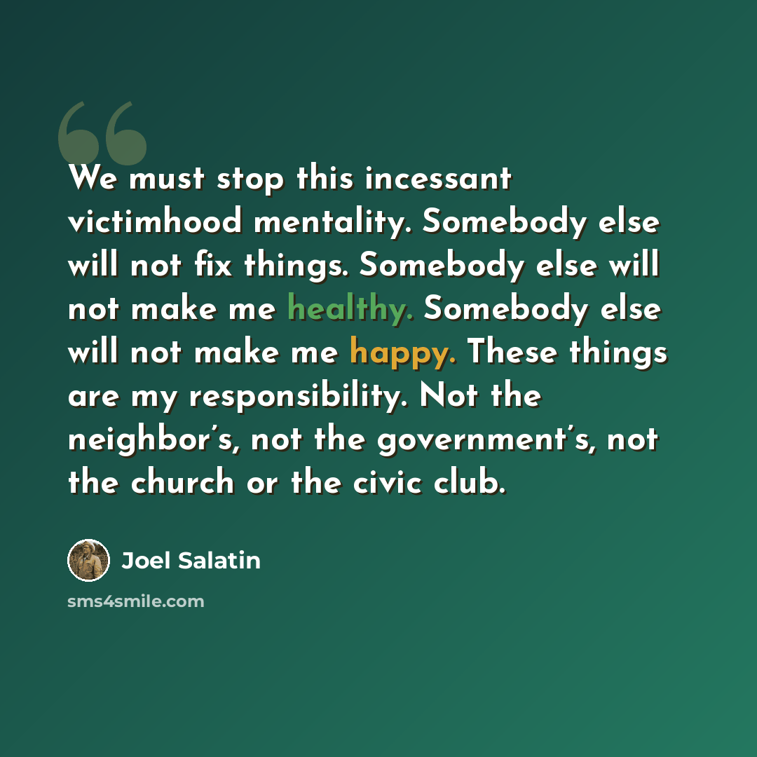 “We must stop this incessant victimhood mentality. Somebody else will not fix things. Somebody else will not make me healthy. Somebody else will not make me happy. These things are my responsibility. Not the neighbor’s, not the government’s, not the church or the civic club.” quote by Joel Salatin