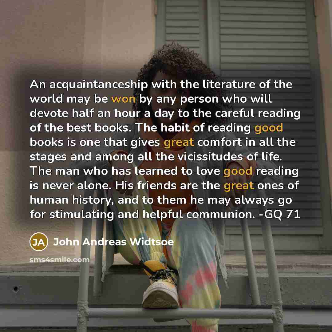 “An acquaintanceship with the literature of the world may be won by any person who will devote half an hour a day to the careful reading of the best books. The habit of reading good books is one that gives great comfort in all the stages and among all the vicissitudes of life. The man who has…” quote by John Andreas Widtsoe
