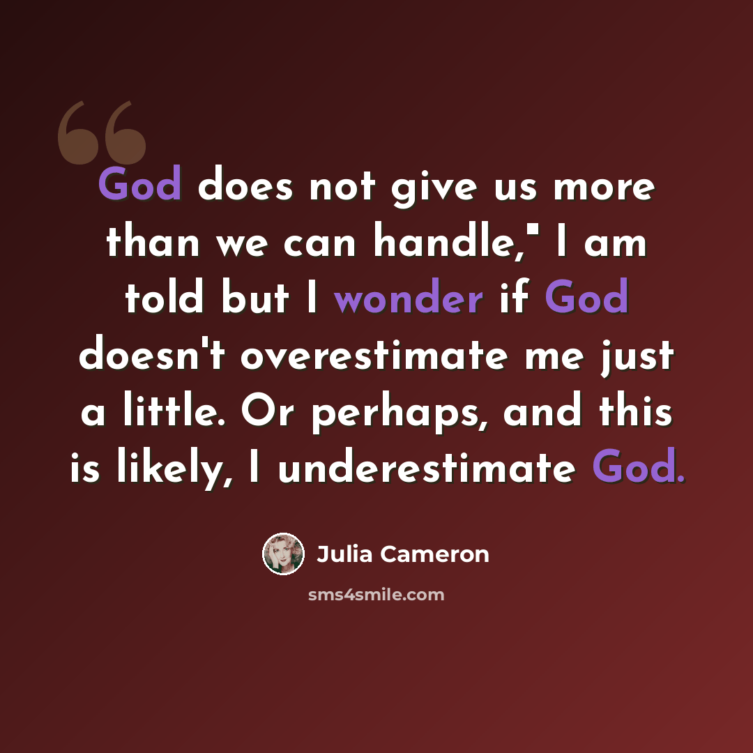 “God does not give us more than we can handle," I am told but I wonder if God doesn't overestimate me just a little. Or perhaps, and this is likely, I underestimate God.” quote by Julia Cameron