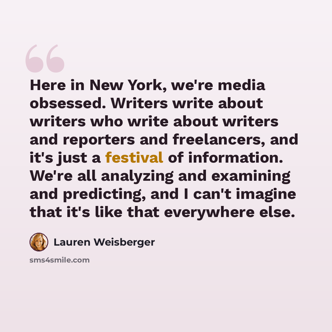 “Here in New York, we're media obsessed. Writers write about writers who write about writers and reporters and freelancers, and it's just a festival of information. We're all analyzing and examining and predicting, and I can't imagine that it's like that everywhere else.” quote by Lauren Weisberger
