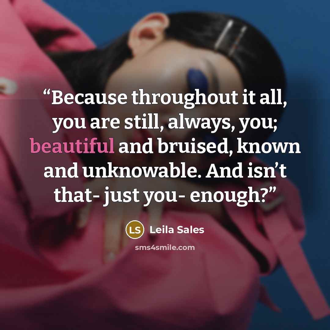“Because throughout it all, you are still, always, you; beautiful and bruised, known and unknowable. And isn’t that- just you- enough?” quote by Leila Sales