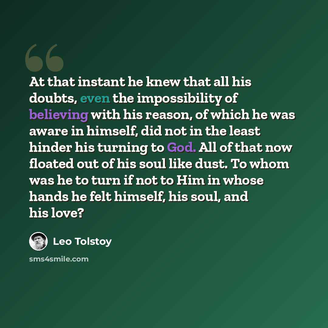 “At that instant he knew that all his doubts, even the impossibility of believing with his reason, of which he was aware in himself, did not in the least hinder his turning to God. All of that now floated out of his soul like dust. To whom was he to turn if not to Him in whose hands he felt…” quote by Leo Tolstoy
