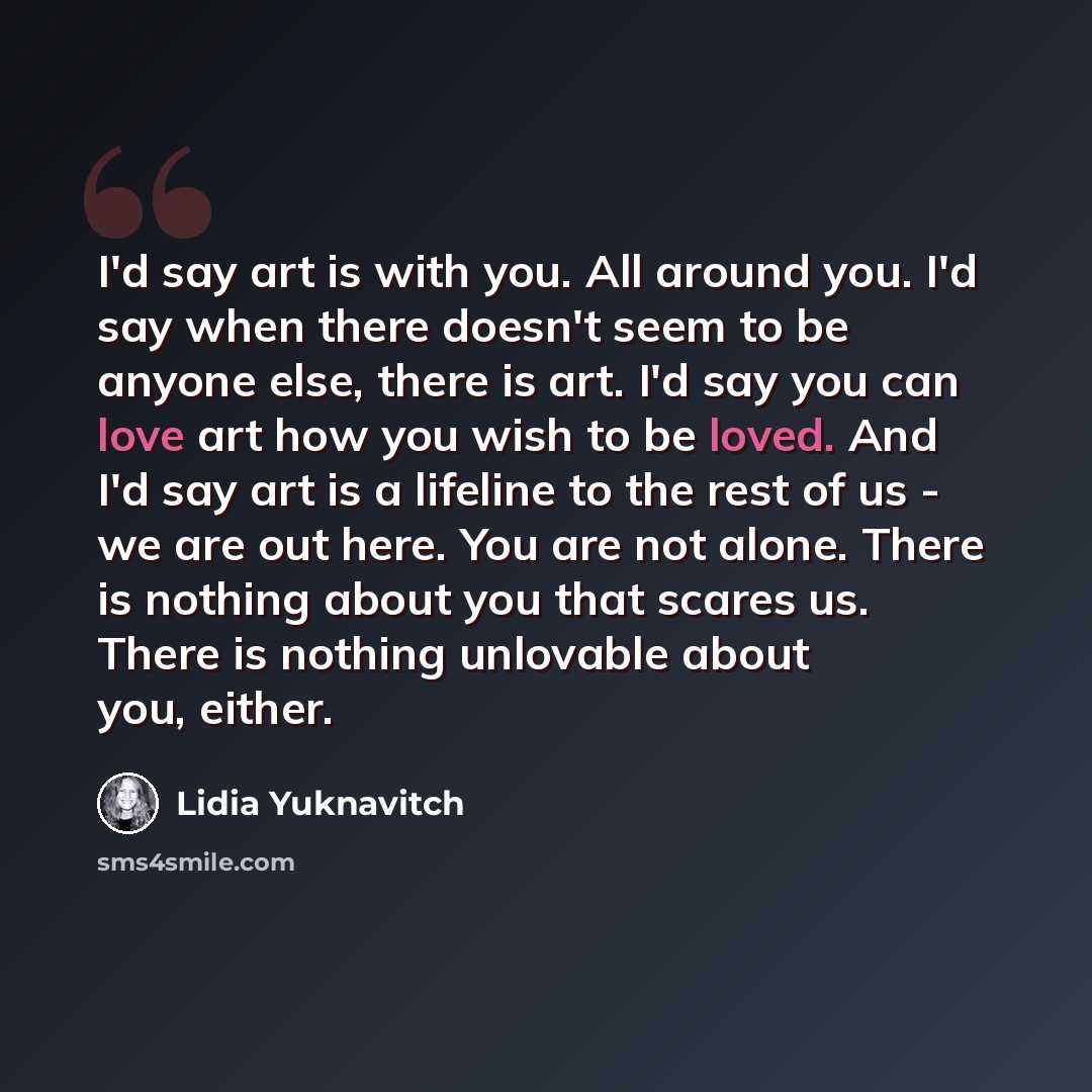 “I'd say art is with you. All around you. I'd say when there doesn't seem to be anyone else, there is art. I'd say you can love art how you wish to be loved. And I'd say art is a lifeline to the rest of us - we are out here. You are not alone. There is nothing about you that scares us. There is…” quote by Lidia Yuknavitch