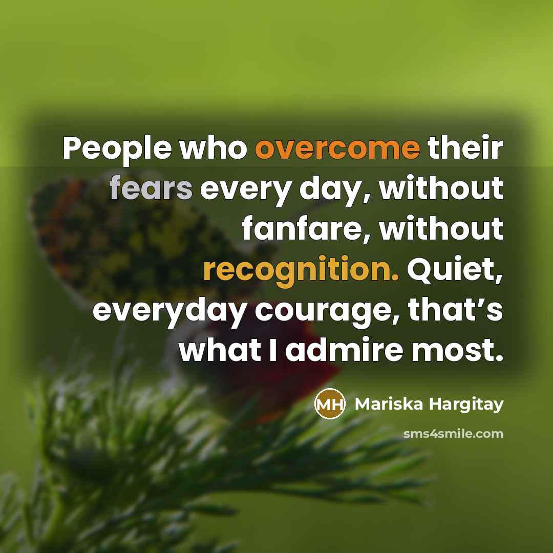 “People who overcome their fears every day, without fanfare, without recognition. Quiet, everyday courage, that’s what I admire most.” quote by Mariska Hargitay
