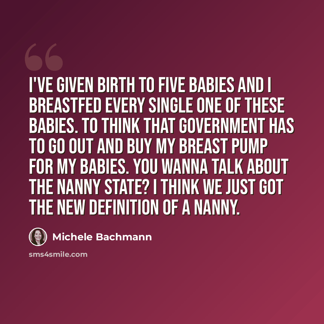“I've given birth to five babies and I breastfed every single one of these babies. To think that government has to go out and buy my breast pump for my babies. You wanna talk about the nanny state? I think we just got the new definition of a nanny.” quote by Michele Bachmann