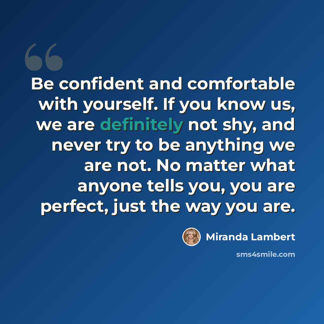 “Be confident and comfortable with yourself. If you know us, we are definitely not shy, and never try to be anything we are not. No matter what anyone tells you, you are perfect, just the way you are.” quote by Miranda Lambert