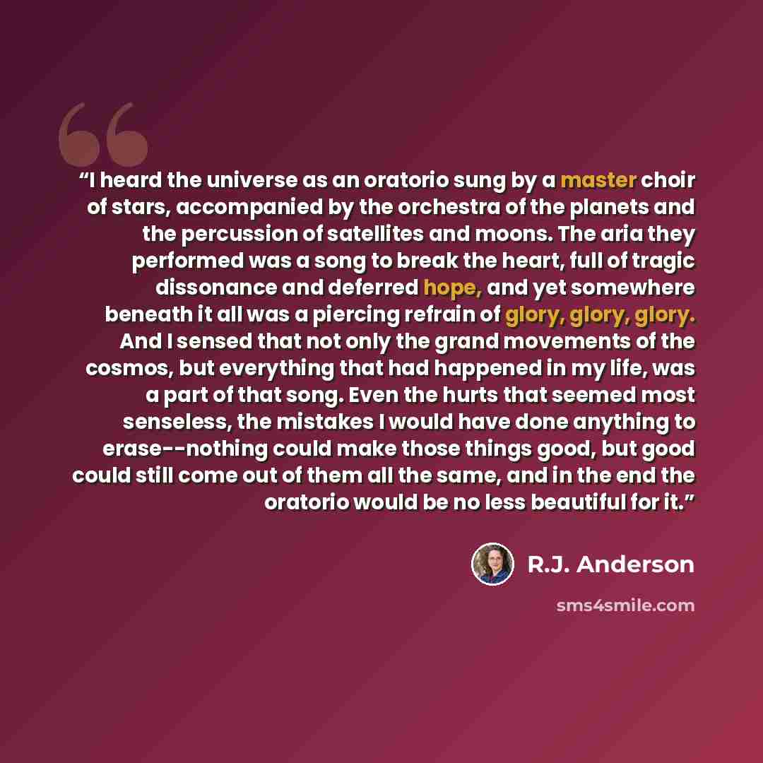 “I heard the universe as an oratorio sung by a master choir of stars, accompanied by the orchestra of the planets and the percussion of satellites and moons. The aria they performed was a song to break the heart, full of tragic dissonance and deferred hope, and yet somewhere beneath it all was a…” quote by R.J. Anderson