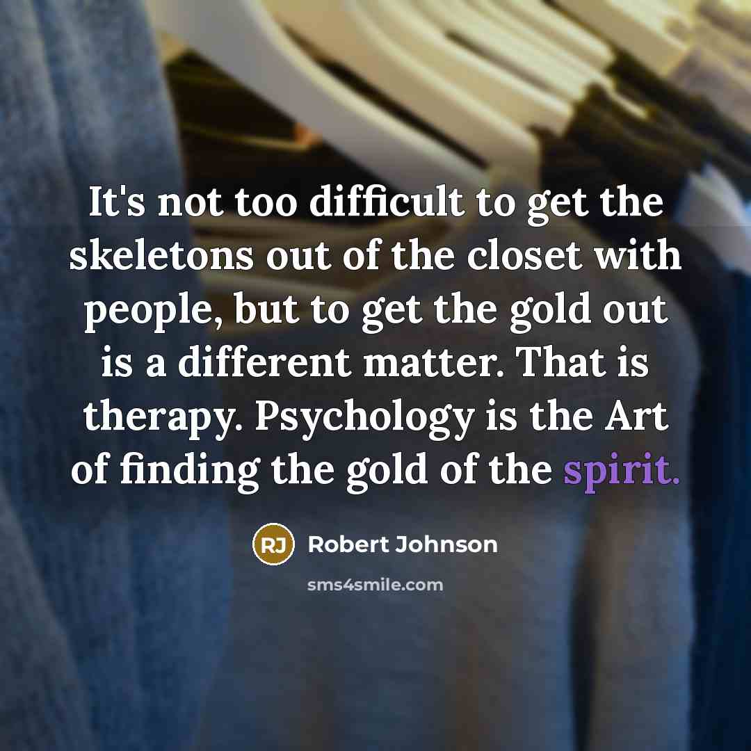 “It's not too difficult to get the skeletons out of the closet with people, but to get the gold out is a different matter. That is therapy. Psychology is the Art of finding the gold of the spirit.” quote by Robert Johnson