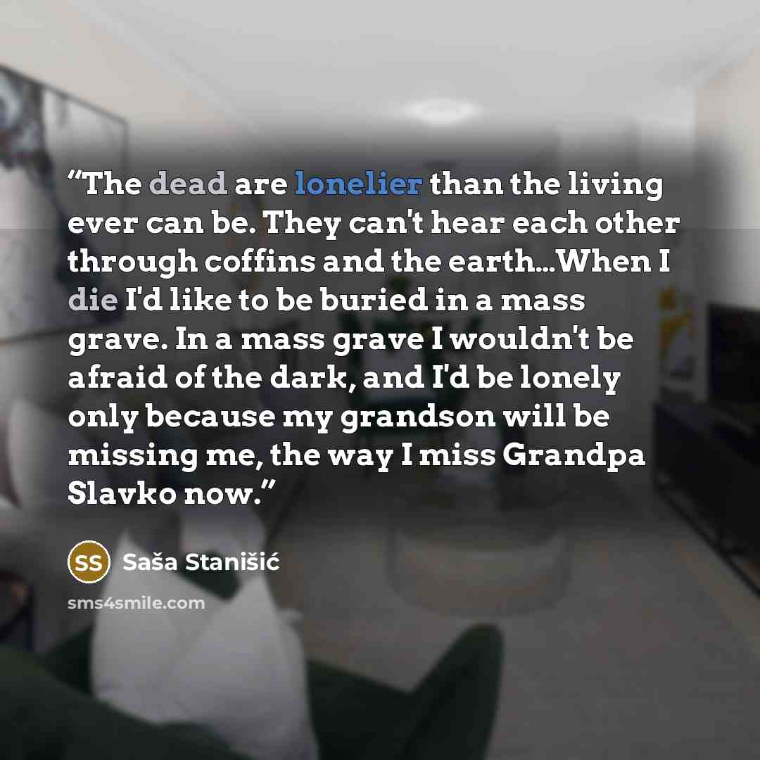 “The dead are lonelier than the living ever can be. They can't hear each other through coffins and the earth…When I die I'd like to be buried in a mass grave. In a mass grave I wouldn't be afraid of the dark, and I'd be lonely only because my grandson will be missing me, the way I miss Grandpa…” quote by Saša Stanišić