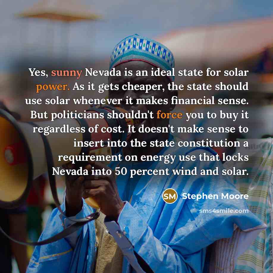 “Yes, sunny Nevada is an ideal state for solar power. As it gets cheaper, the state should use solar whenever it makes financial sense. But politicians shouldn't force you to buy it regardless of cost. It doesn't make sense to insert into the state constitution a requirement on energy use that…” quote by Stephen Moore