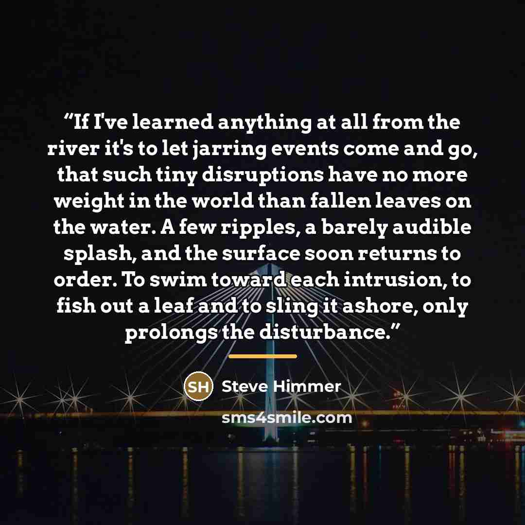 “If I've learned anything at all from the river it's to let jarring events come and go, that such tiny disruptions have no more weight in the world than fallen leaves on the water. A few ripples, a barely audible splash, and the surface soon returns to order. To swim toward each intrusion, to fish…” quote by Steve Himmer