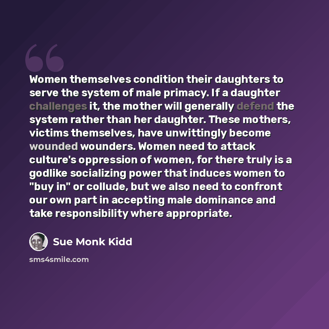 “Women themselves condition their daughters to serve the system of male primacy. If a daughter challenges it, the mother will generally defend the system rather than her daughter. These mothers, victims themselves, have unwittingly become wounded wounders. Women need to attack culture's oppression…” quote by Sue Monk Kidd