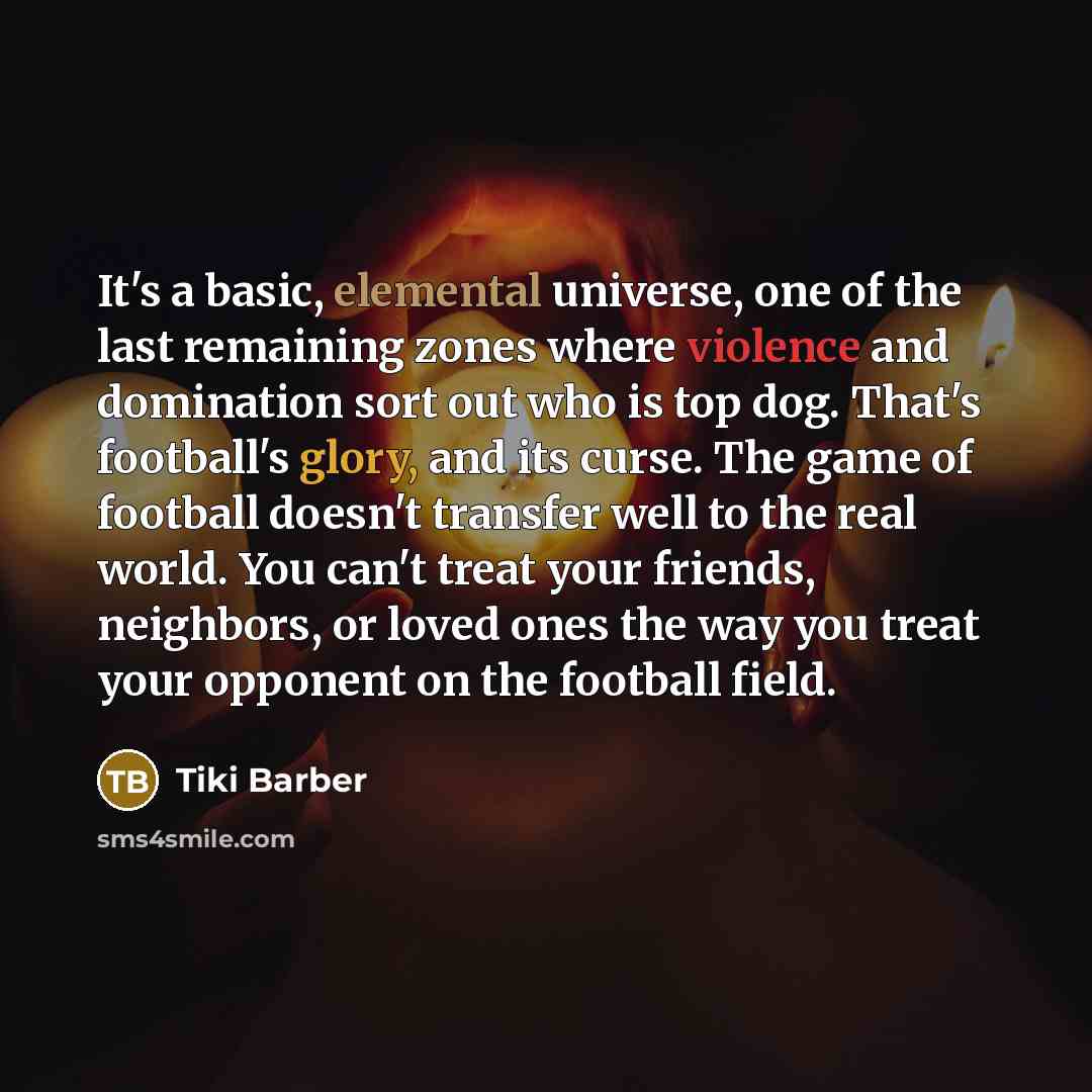 “It's a basic, elemental universe, one of the last remaining zones where violence and domination sort out who is top dog. That's football's glory, and its curse. The game of football doesn't transfer well to the real world. You can't treat your friends, neighbors, or loved ones the way you treat…” quote by Tiki Barber