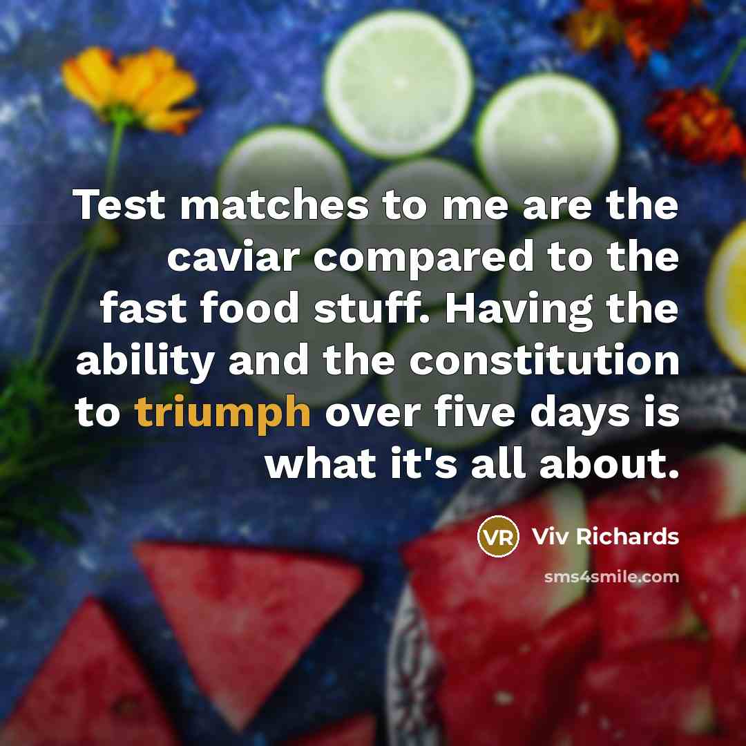 “Test matches to me are the caviar compared to the fast food stuff. Having the ability and the constitution to triumph over five days is what it's all about.” quote by Viv Richards