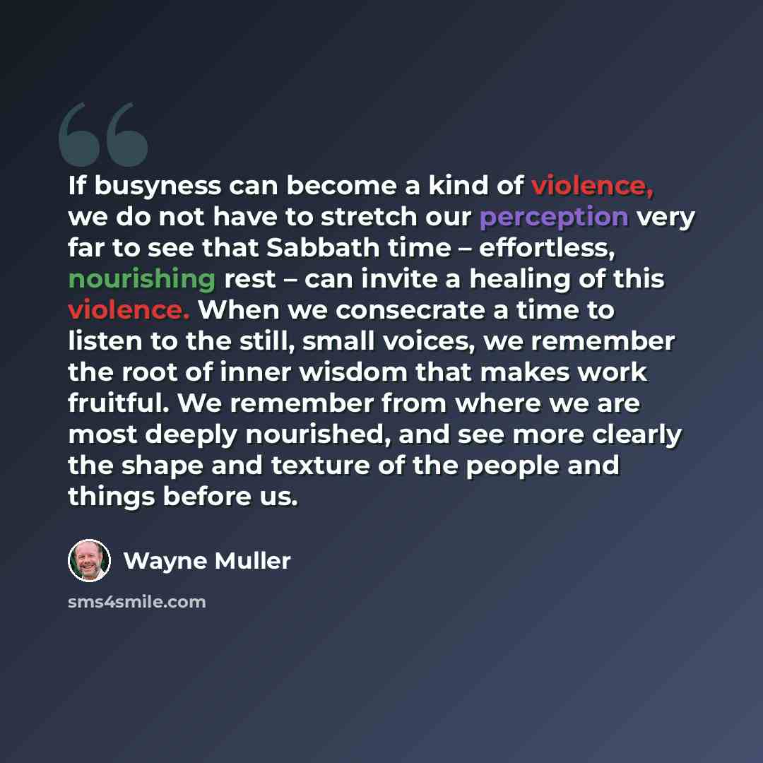 “If busyness can become a kind of violence, we do not have to stretch our perception very far to see that Sabbath time – effortless, nourishing rest – can invite a healing of this violence. When we consecrate a time to listen to the still, small voices, we remember the root of inner wisdom that…” quote by Wayne Muller