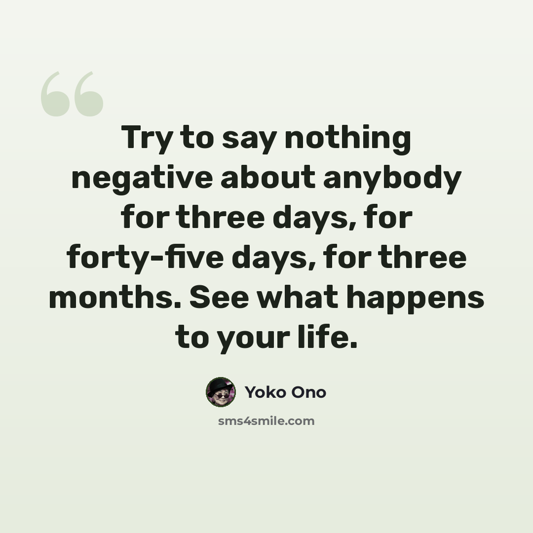 “Try to say nothing negative about anybody for three days, for forty-five days, for three months. See what happens to your life.” quote by Yoko Ono
