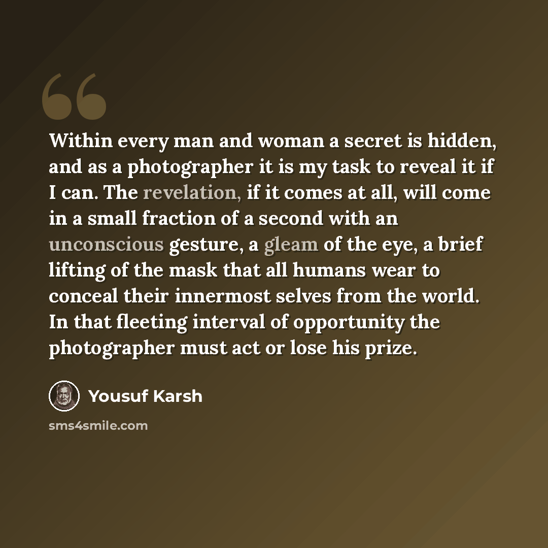 “Within every man and woman a secret is hidden, and as a photographer it is my task to reveal it if I can. The revelation, if it comes at all, will come in a small fraction of a second with an unconscious gesture, a gleam of the eye, a brief lifting of the mask that all humans wear to conceal their…” quote by Yousuf Karsh