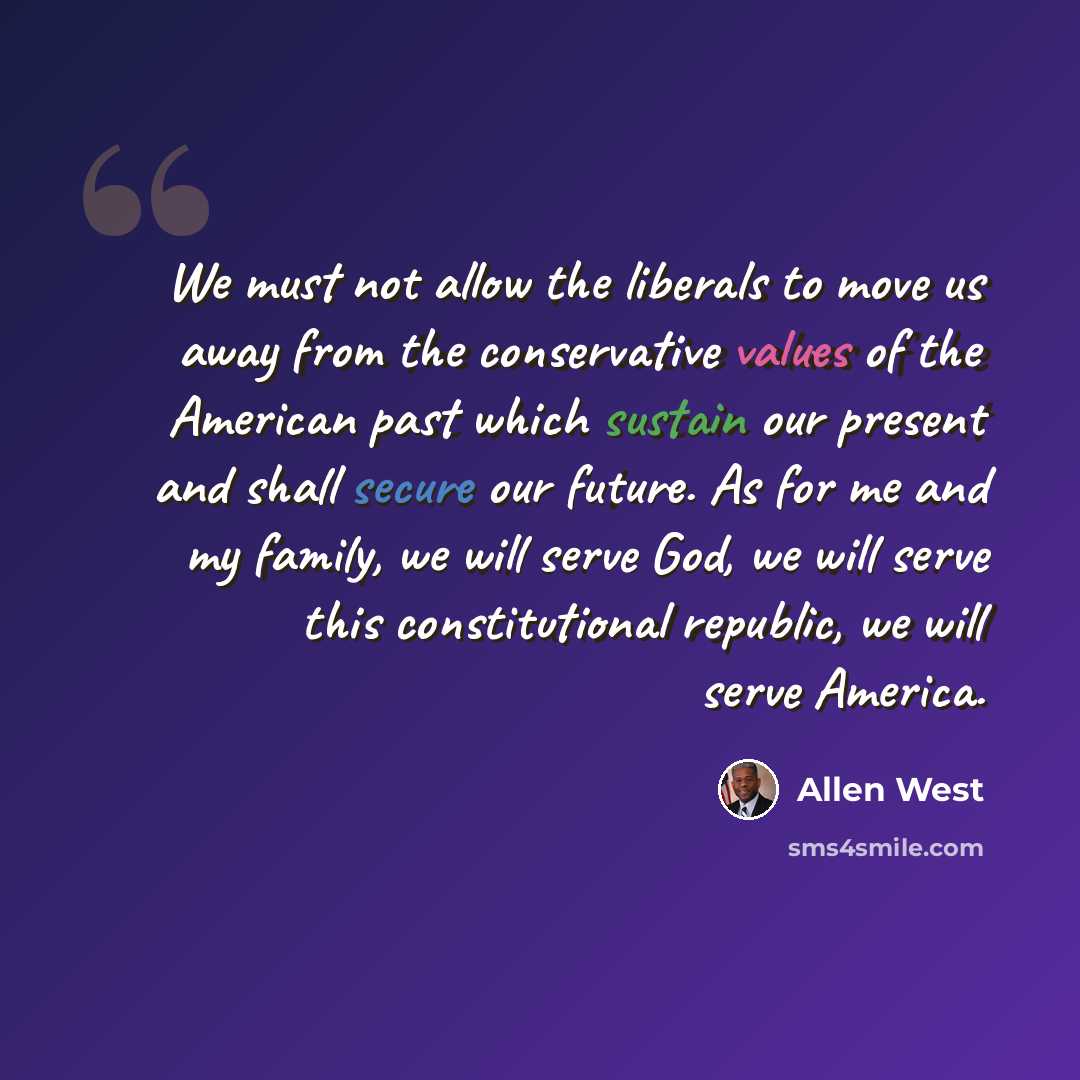 “We must not allow the liberals to move us away from the conservative values of the American past which sustain our present and shall secure our future. As for me and my family, we will serve God, we will serve this constitutional republic, we will serve America.” quote by Allen West