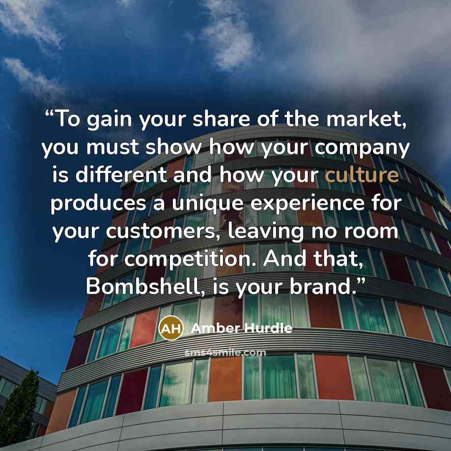 “To gain your share of the market, you must show how your company is different and how your culture produces a unique experience for your customers, leaving no room for competition. And that, Bombshell, is your brand.” quote by Amber Hurdle