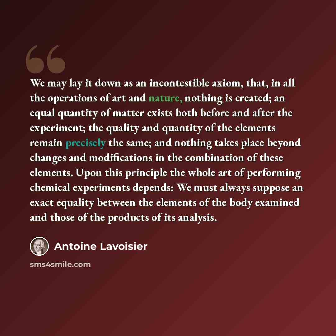 “We may lay it down as an incontestible axiom, that, in all the operations of art and nature, nothing is created; an equal quantity of matter exists both before and after the experiment; the quality and quantity of the elements remain precisely the same; and nothing takes place beyond changes and…” quote by Antoine Lavoisier
