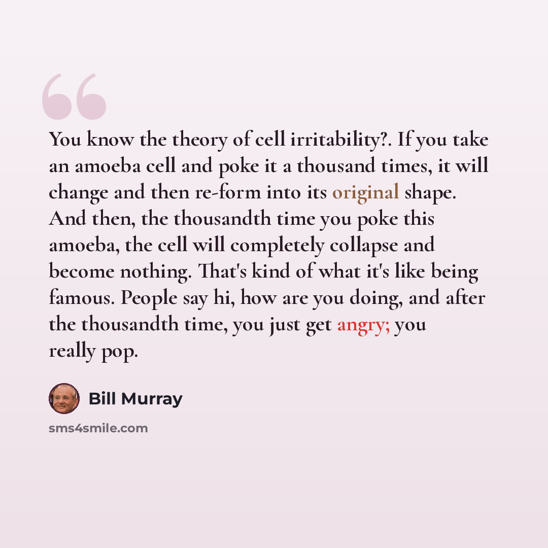 “You know the theory of cell irritability?. If you take an amoeba cell and poke it a thousand times, it will change and then re-form into its original shape. And then, the thousandth time you poke this amoeba, the cell will completely collapse and become nothing. That's kind of what it's like being…” quote by Bill Murray