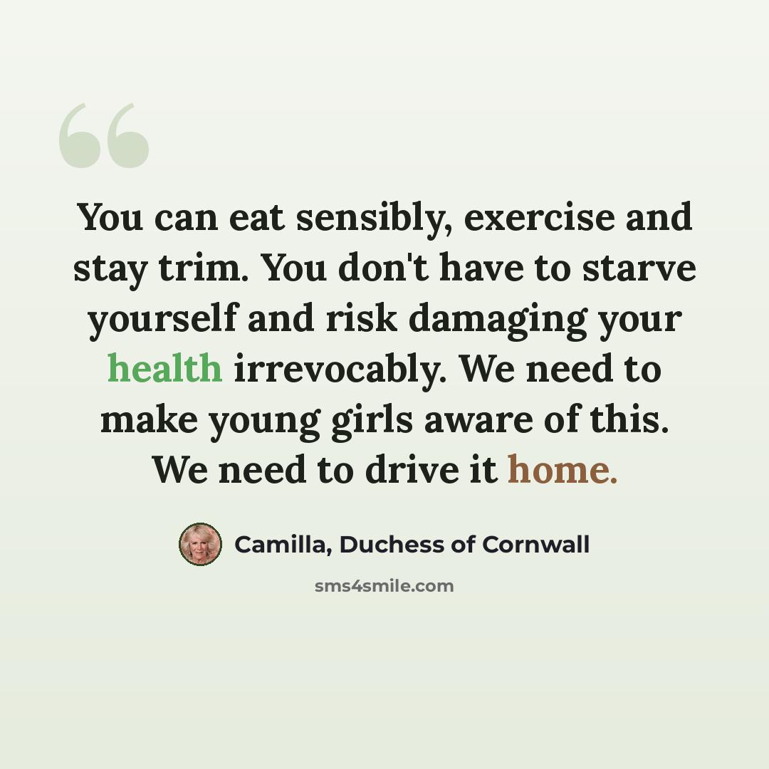 “You can eat sensibly, exercise and stay trim. You don't have to starve yourself and risk damaging your health irrevocably. We need to make young girls aware of this. We need to drive it home.” quote by Camilla, Duchess of Cornwall