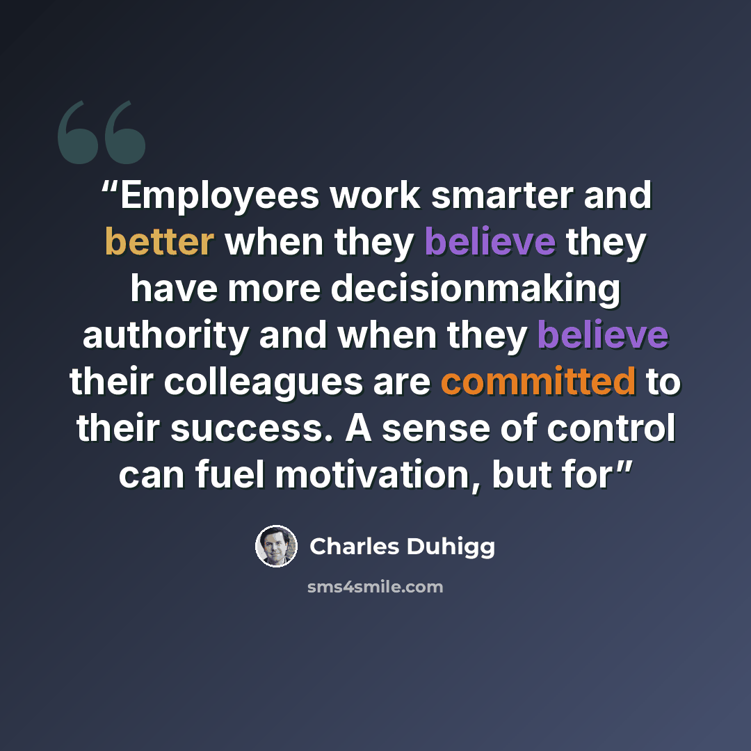 “Employees work smarter and better when they believe they have more decisionmaking authority and when they believe their colleagues are committed to their success. A sense of control can fuel motivation, but for” quote by Charles Duhigg