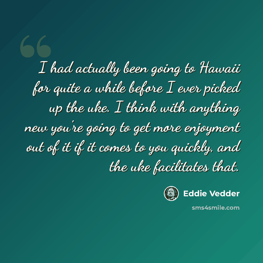 “I had actually been going to Hawaii for quite a while before I ever picked up the uke. I think with anything new you're going to get more enjoyment out of it if it comes to you quickly, and the uke facilitates that.” quote by Eddie Vedder