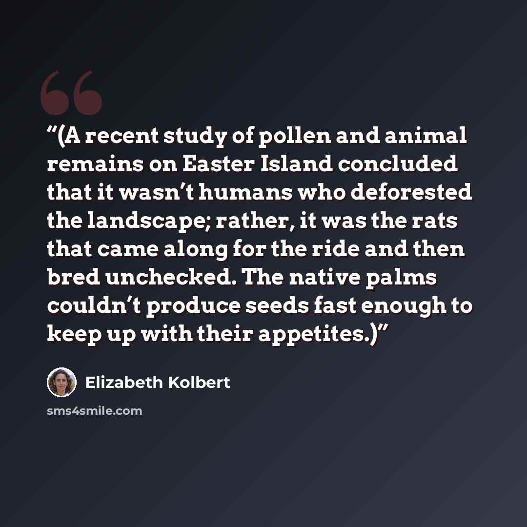 “(A recent study of pollen and animal remains on Easter Island concluded that it wasn’t humans who deforested the landscape; rather, it was the rats that came along for the ride and then bred unchecked. The native palms couldn’t produce seeds fast enough to keep up with their appetites.)” quote by Elizabeth Kolbert