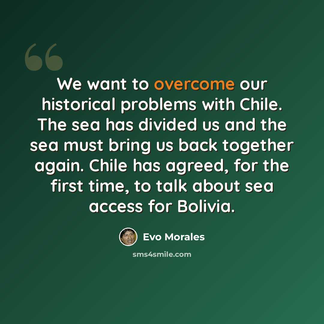 “We want to overcome our historical problems with Chile. The sea has divided us and the sea must bring us back together again. Chile has agreed, for the first time, to talk about sea access for Bolivia.” quote by Evo Morales