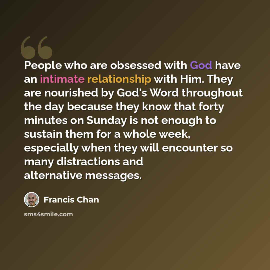 “People who are obsessed with God have an intimate relationship with Him. They are nourished by God's Word throughout the day because they know that forty minutes on Sunday is not enough to sustain them for a whole week, especially when they will encounter so many distractions and alternative…” quote by Francis Chan