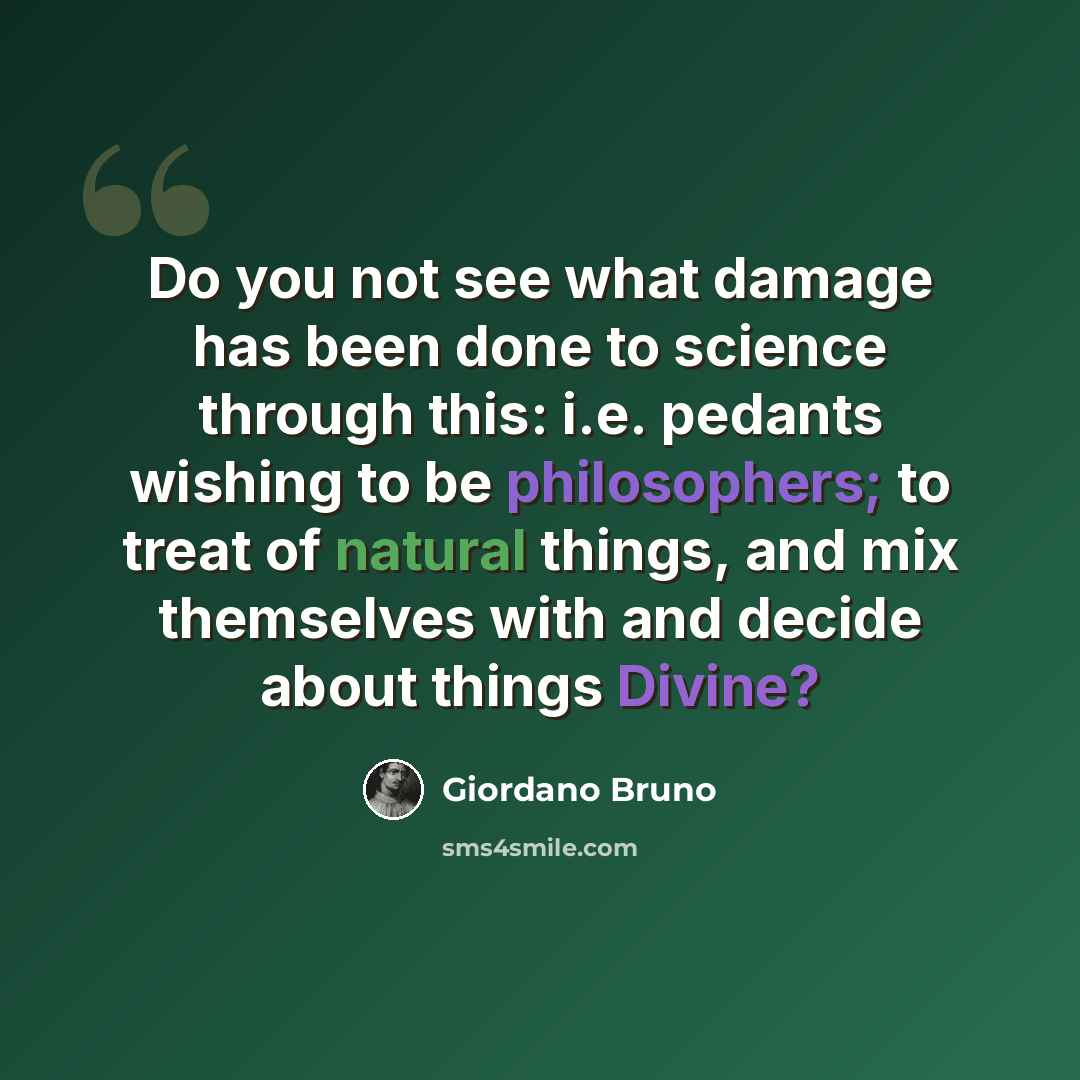 “Do you not see what damage has been done to science through this: i.e. pedants wishing to be philosophers; to treat of natural things, and mix themselves with and decide about things Divine?” quote by Giordano Bruno