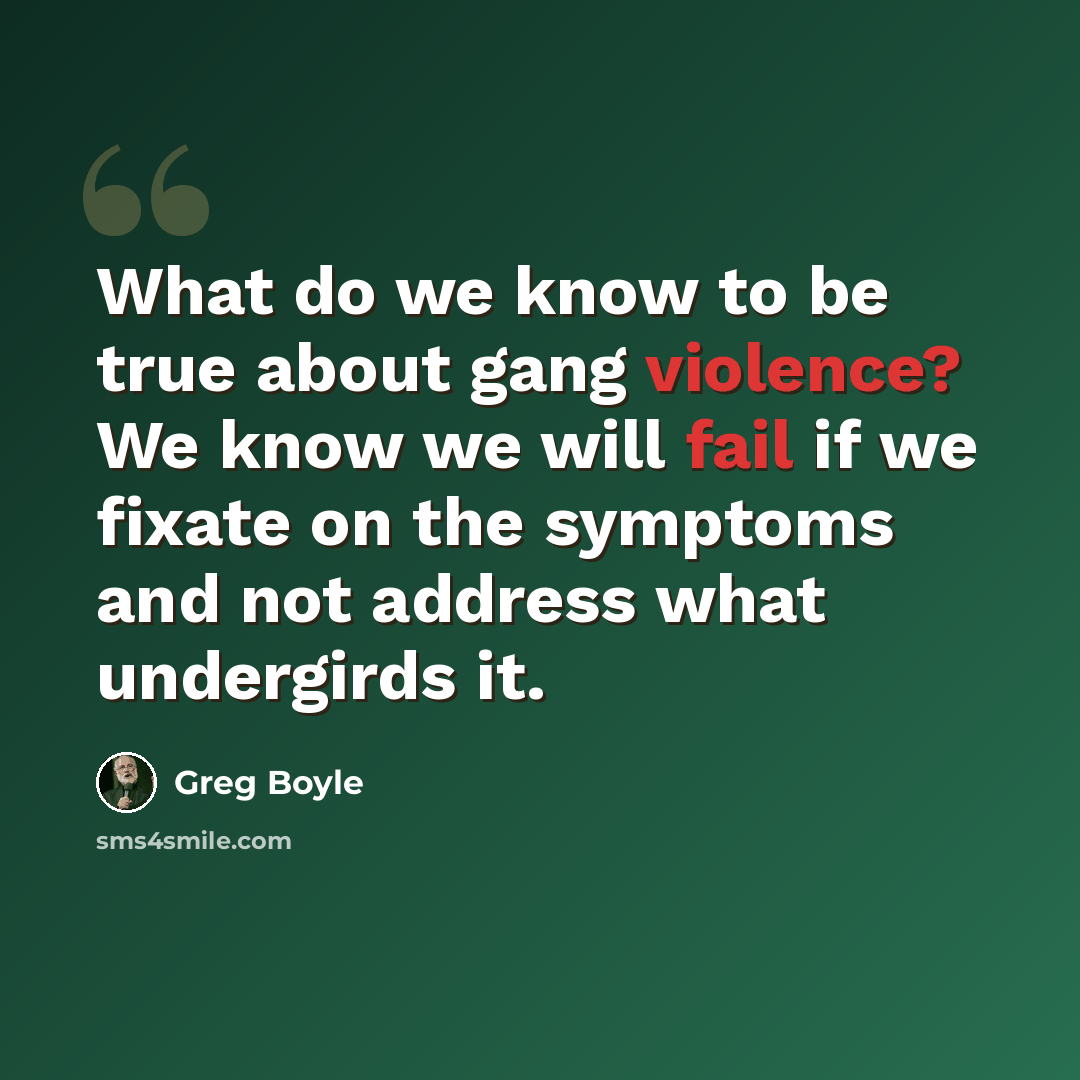“What do we know to be true about gang violence? We know we will fail if we fixate on the symptoms and not address what undergirds it.” quote by Greg Boyle