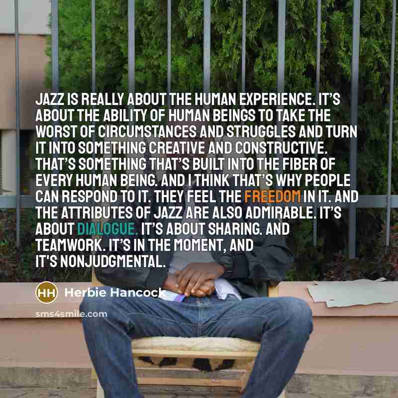 “Jazz is really about the human experience. It’s about the ability of human beings to take the worst of circumstances and struggles and turn it into something creative and constructive. That’s something that’s built into the fiber of every human being. And I think that’s why people can respond to…” quote by Herbie Hancock