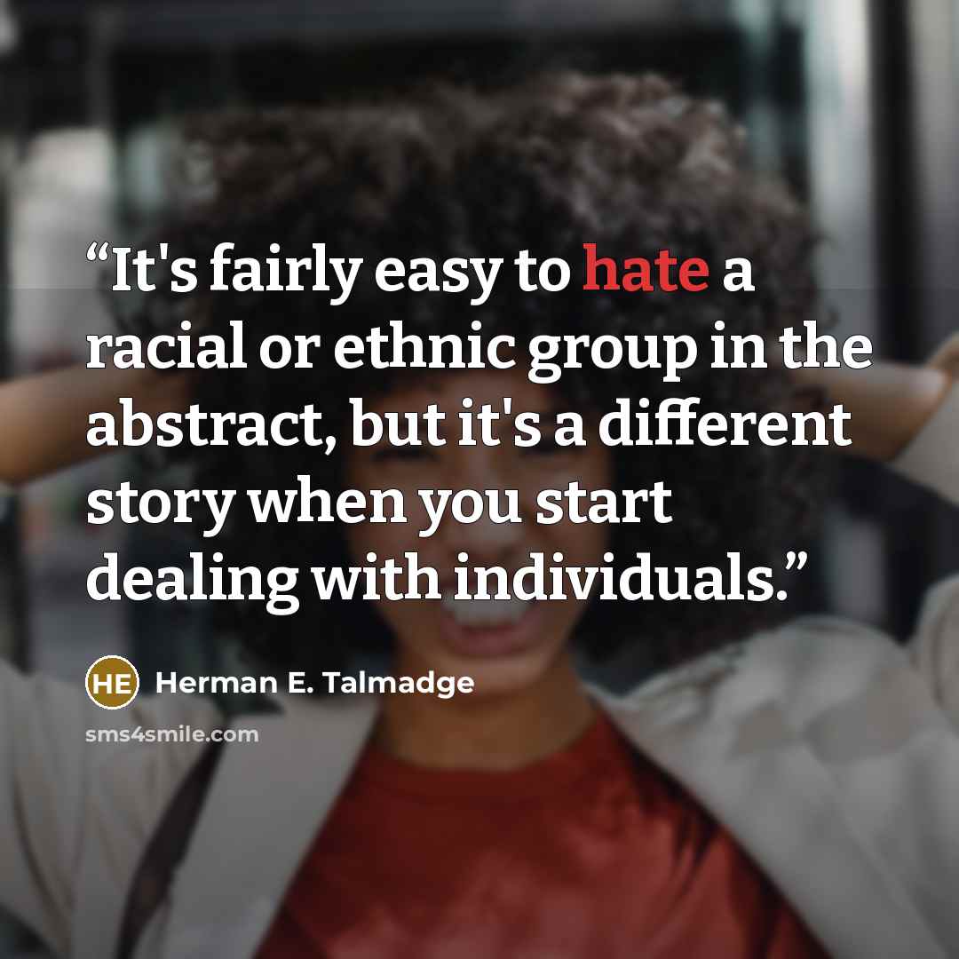 “It's fairly easy to hate a racial or ethnic group in the abstract, but it's a different story when you start dealing with individuals.” quote by Herman E. Talmadge