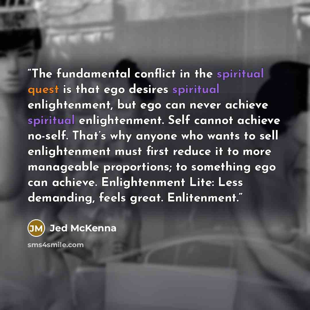 “The fundamental conflict in the spiritual quest is that ego desires spiritual enlightenment, but ego can never achieve spiritual enlightenment. Self cannot achieve no-self. That’s why anyone who wants to sell enlightenment must first reduce it to more manageable proportions; to something ego can…” quote by Jed McKenna