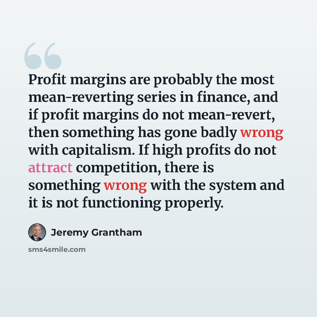 “Profit margins are probably the most mean-reverting series in finance, and if profit margins do not mean-revert, then something has gone badly wrong with capitalism. If high profits do not attract competition, there is something wrong with the system and it is not functioning properly.” quote by Jeremy Grantham